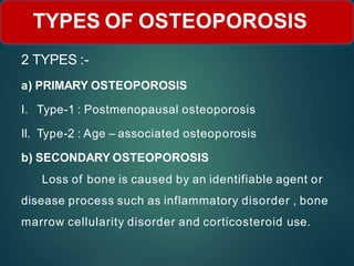 2 TYPES :-
a) PRIMARY OSTEOPOROSIS
I. Type-1 : Postmenopausal osteoporosis
II. Type-2 : Age – associated osteoporosis
b) SECONDARY OSTEOPOROSIS
Loss of bone is caused by an identifiable agent or
disease process such as inflammatory disorder , bone
marrow cellularity disorder and corticosteroid use.
TYPES OF OSTEOPOROSIS
 