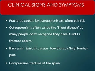 • Fractures caused by osteoporosis are often painful.
• Osteoporosis is often called the ‘Silent disease’ as
many people don’t recognize they have it until a
fracture occurs.
• Back pain: Episodic, acute , low thoracic/high lumbar
pain
• Compression fracture of the spine
CLINICAL SIGNS AND SYMPTOMS
 