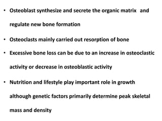 • Osteoblast synthesize and secrete the organic matrix and
regulate new bone formation
• Osteoclasts mainly carried out resorption of bone
• Excessive bone loss can be due to an increase in osteoclastic
activity or decrease in osteoblastic activity
• Nutrition and lifestyle play important role in growth
although genetic factors primarily determine peak skeletal
mass and density
 