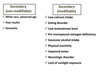  Low calcium intake
 Eating disorder
 Low testosterone level
 Pre menopausal estrogen deficiency
 Excessive alcohol intake
 Physical inactivity
 Impaired vision
 Neurologic disorder
 Lack of sunlight exposure
Secondary
(modifiable)
 White race, advanced age
 Poor health
 Dementia
Secondary
(non-modifiable)
 