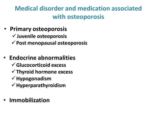 Medical disorder and medication associated
with osteoporosis
• Primary osteoporosis
Juvenile osteoporosis
Post menopausal osteoporosis
• Endocrine abnormalities
Glucocorticoid excess
Thyroid hormone excess
Hypogonadism
Hyperparathyroidism
• Immobilization
 
