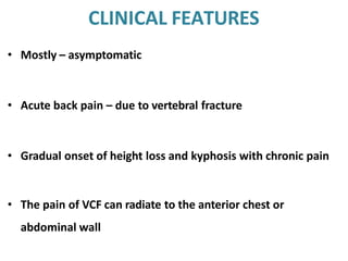 CLINICAL FEATURES
• Mostly – asymptomatic
• Acute back pain – due to vertebral fracture
• Gradual onset of height loss and kyphosis with chronic pain
• The pain of VCF can radiate to the anterior chest or
abdominal wall
 