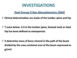 INVESTIGATIONS
Dual Energy X Ray Absorptiometry (DXA)
 Clinical determination are made of the lumbar spine and hip
 T score below -2.5 in the lumbar spine, femoral neck or total
hip has been defined as osteoporosis
 It determine mass of bone mineral in the path of the beam
divided by the cross sectional area of the beam expressed as
g/cm2
 