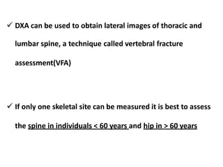  DXA can be used to obtain lateral images of thoracic and
lumbar spine, a technique called vertebral fracture
assessment(VFA)
 If only one skeletal site can be measured it is best to assess
the spine in individuals < 60 years and hip in > 60 years
 