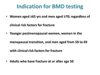 Indication for BMD testing
• Women aged ≥65 yrs and men aged ≥70; regardless of
clinical risk factors for fracture
• Younger postmenopausal women, women in the
menopausal transition, and men aged from 50 to 69
with clinical risk factors for fracture
• Adults who have fracture at or after age 50
 