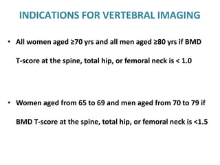 INDICATIONS FOR VERTEBRAL IMAGING
• All women aged ≥70 yrs and all men aged ≥80 yrs if BMD
T-score at the spine, total hip, or femoral neck is < 1.0
• Women aged from 65 to 69 and men aged from 70 to 79 if
BMD T-score at the spine, total hip, or femoral neck is <1.5
 