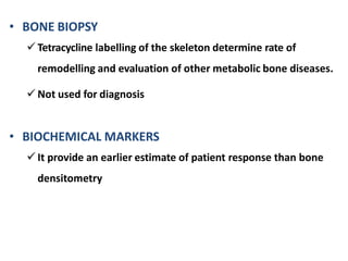 • BONE BIOPSY
 Tetracycline labelling of the skeleton determine rate of
remodelling and evaluation of other metabolic bone diseases.
 Not used for diagnosis
• BIOCHEMICAL MARKERS
 It provide an earlier estimate of patient response than bone
densitometry
 