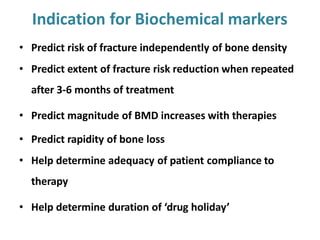 Indication for Biochemical markers
• Predict risk of fracture independently of bone density
• Predict extent of fracture risk reduction when repeated
after 3-6 months of treatment
• Predict magnitude of BMD increases with therapies
• Predict rapidity of bone loss
• Help determine adequacy of patient compliance to
therapy
• Help determine duration of ‘drug holiday’
 