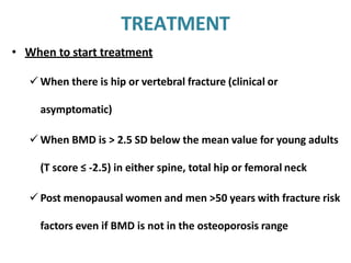 TREATMENT
• When to start treatment
 When there is hip or vertebral fracture (clinical or
asymptomatic)
 When BMD is > 2.5 SD below the mean value for young adults
(T score ≤ -2.5) in either spine, total hip or femoral neck
 Post menopausal women and men >50 years with fracture risk
factors even if BMD is not in the osteoporosis range
 
