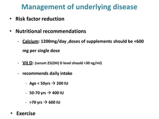 Management of underlying disease
• Risk factor reduction
• Nutritional recommendations
- Calcium: 1200mg/day ,doses of supplements should be <600
mg per single dose
- Vit D: (serum 25(OH) D level should >30 ng/ml)
- recommends daily intake
- Age < 50yrs  200 IU
- 50-70 yrs  400 IU
- >70 yrs  600 IU
• Exercise
 