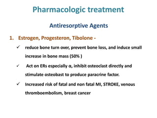Pharmacologic treatment
Antiresorptive Agents
1. Estrogen, Progesteron, Tibolone -
 reduce bone turn over, prevent bone loss, and induce small
increase in bone mass (50% )
 Act on ERs especially α, inhibit osteoclast directly and
stimulate osteobast to produce paracrine factor.
 Increased risk of fatal and non fatal MI, STROKE, venous
thromboembolism, breast cancer
 