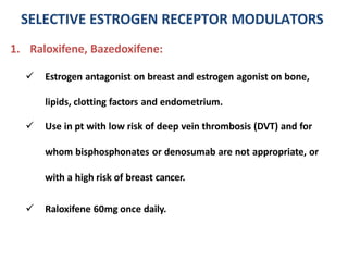 1. Raloxifene, Bazedoxifene:
 Estrogen antagonist on breast and estrogen agonist on bone,
lipids, clotting factors and endometrium.
 Use in pt with low risk of deep vein thrombosis (DVT) and for
whom bisphosphonates or denosumab are not appropriate, or
with a high risk of breast cancer.
 Raloxifene 60mg once daily.
SELECTIVE ESTROGEN RECEPTOR MODULATORS
 