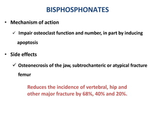 • Mechanism of action
 Impair osteoclast function and number, in part by inducing
apoptosis
• Side effects
 Osteonecrosis of the jaw, subtrochanteric or atypical fracture
femur
Reduces the incidence of vertebral, hip and
other major fracture by 68%, 40% and 20%.
BISPHOSPHONATES
 