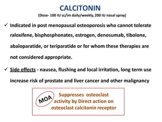 CALCITONIN
(Dose- 100 IU sc/im daily/weekly, 200 IU nasal spray)
 Indicated in post menopausal osteoporosis who cannot tolerate
raloxifene, bisphosphonates, estrogen, denosumab, tibolone,
abaloparatide, or teriparatide or for whom these therapies are
not considered appropriate.
 Side effects - nausea, flushing and local irritation, long term use
increase risk of prostate and liver cancer and other malignancy
Suppresses osteoclast
activity by Direct action on
osteoclast calcitonin receptor
 