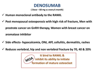 DENOSUMAB
( Dose – 60 mg sc every 6 month)
 Human monoclonal antibody to the RANKL
 Post menopausal osteoporosis with high risk of fracture, Men with
prostrate cancer on GnRH therapy, Women with breast cancer on
aromatase inhibitor
 Side effects- hypocalcemia, ONJ, AFF, cellulitis, dermatitis, rashes
 Reduces vertebral, hip and non vertebral fracture by 70, 40 & 20%
It bind to RANKL &
inhibit its ability to initiate
formation of mature osteoclast
 