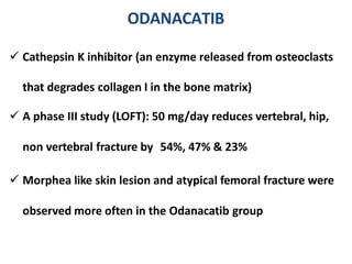 ODANACATIB
 Cathepsin K inhibitor (an enzyme released from osteoclasts
that degrades collagen I in the bone matrix)
 A phase III study (LOFT): 50 mg/day reduces vertebral, hip,
non vertebral fracture by 54%, 47% & 23%
 Morphea like skin lesion and atypical femoral fracture were
observed more often in the Odanacatib group
 