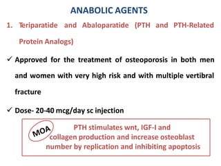 1. Teriparatide and Abaloparatide (PTH
Protein Analogs)
and PTH-Related
 Approved for the treatment of osteoporosis in both men
and women with very high risk and with multiple vertibral
fracture
 Dose- 20-40 mcg/day sc injection
ANABOLIC AGENTS
PTH stimulates wnt, IGF-I and
collagen production and increase osteoblast
number by replication and inhibiting apoptosis
 