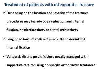  Depending on the location and severity of the fractures
procedures may include open reduction and internal
fixation, hemiarthroplasty and total arthroplasty
 Long bone fractures often require either external and
internal fixation
 Vertebral, rib and pelvic fracture usually managed with
supportive care requiring no specific orthopaedic treatment
Treatment of patients with osteoporotic fracture
 