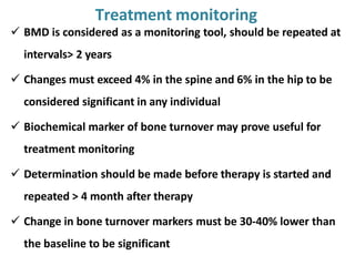  BMD is considered as a monitoring tool, should be repeated at
intervals> 2 years
 Changes must exceed 4% in the spine and 6% in the hip to be
considered significant in any individual
 Biochemical marker of bone turnover may prove useful for
treatment monitoring
 Determination should be made before therapy is started and
repeated > 4 month after therapy
 Change in bone turnover markers must be 30-40% lower than
the baseline to be significant
Treatment monitoring
 