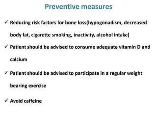  Reducing risk factors for bone loss(hypogonadism, decreased
body fat, cigarette smoking, inactivity, alcohol intake)
 Patient should be advised to consume adequate vitamin D and
calcium
 Patient should be advised to participate in a regular weight
bearing exercise
 Avoid caffeine
Preventive measures
 
