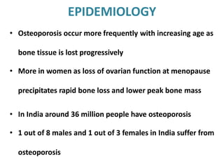 EPIDEMIOLOGY
• Osteoporosis occur more frequently with increasing age as
bone tissue is lost progressively
• More in women as loss of ovarian function at menopause
precipitates rapid bone loss and lower peak bone mass
• In India around 36 million people have osteoporosis
• 1 out of 8 males and 1 out of 3 females in India suffer from
osteoporosis
 