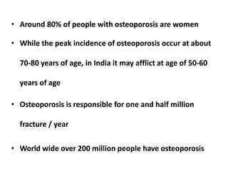 • Around 80% of people with osteoporosis are women
• While the peak incidence of osteoporosis occur at about
70-80 years of age, in India it may afflict at age of 50-60
years of age
• Osteoporosis is responsible for one and half million
fracture / year
• World wide over 200 million people have osteoporosis
 