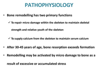 PATHOPHYSIOLOGY
• Bone remodelling has two primary functions
 To repair micro damage within the skeleton to maintain skeletal
strength and relative youth of the skeleton
 To supply calcium from the skeleton to maintain serum calcium
• After 30-45 years of age, bone resorption exceeds formation
• Remodelling may be activated by micro damage to bone as a
result of excessive or accumulated stress
 
