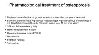 Pharmacological treatment of osteoporosis
• Bisphosphonates-first line drugs,fracture reduction seen after one year of treatment
• Examples-alendronate(70 mg weekly), Risedronate(35 mg once weekly), Ibandronate(2.5
mg daily)Zoledronic acid(5 mg by IVinfusion over at least 15 min once yearly)
• SERMs- Raloxifene-60 mg daily
• Hormone replacement therapy
• Calcitonin-intranasal dose of 200 IU
• Denosumab
• Strontium ranelate
• Teriparatide
 