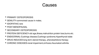 Causes
• PRIMARY OSTEOPOROSIS
• SENILITY-commonest cause in males.
• IDIOPATHIC-rare
• POST-MENOPAUSAL
• SECONDARY OSTEOPOROSIS
• PROTEIN DEFICIENCY-old age,illness,malnutrition,protein loss,burns etc.
• ENDOCRINAL-Cushings disease,Cushings syndrome,Hyperthyroid state
• DRUG INDUCED-long term steroid therapy, phenobarbitone therapy
• CHRONIC DISEASES-renal impairment,cirrhosis,rheumatoid arthritis
 