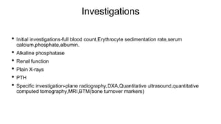 Investigations
• Initial investigations-full blood count,Erythrocyte sedimentation rate,serum
calcium,phosphate,albumin.
• Alkaline phosphatase
• Renal function
• Plain X-rays
• PTH
• Specific investigation-plane radiography,DXA,Quantitative ultrasound,quantitative
computed tomography,MRI,BTM(bone turnover markers)
 