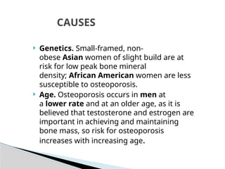  Genetics. Small-framed, non-
obese Asian women of slight build are at
risk for low peak bone mineral
density; African American women are less
susceptible to osteoporosis.
 Age. Osteoporosis occurs in men at
a lower rate and at an older age, as it is
believed that testosterone and estrogen are
important in achieving and maintaining
bone mass, so risk for osteoporosis
increases with increasing age.
CAUSES
 