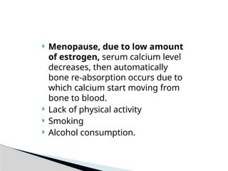  Menopause, due to low amount
of estrogen, serum calcium level
decreases, then automatically
bone re-absorption occurs due to
which calcium start moving from
bone to blood.
 Lack of physical activity
 Smoking
 Alcohol consumption.
 