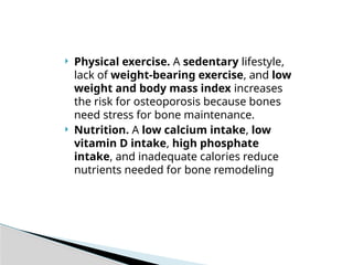  Physical exercise. A sedentary lifestyle,
lack of weight-bearing exercise, and low
weight and body mass index increases
the risk for osteoporosis because bones
need stress for bone maintenance.
 Nutrition. A low calcium intake, low
vitamin D intake, high phosphate
intake, and inadequate calories reduce
nutrients needed for bone remodeling
 
