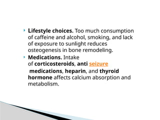  Lifestyle choices. Too much consumption
of caffeine and alcohol, smoking, and lack
of exposure to sunlight reduces
osteogenesis in bone remodeling.
 Medications. Intake
of corticosteroids, anti seizure
medications, heparin, and thyroid
hormone affects calcium absorption and
metabolism.
 