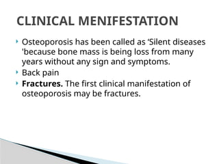  Osteoporosis has been called as ‘Silent diseases
'because bone mass is being loss from many
years without any sign and symptoms.
 Back pain
 Fractures. The first clinical manifestation of
osteoporosis may be fractures.
CLINICAL MENIFESTATION
 