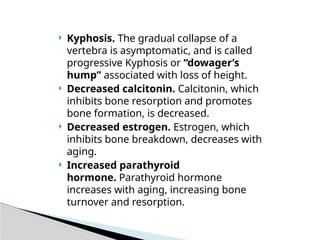  Kyphosis. The gradual collapse of a
vertebra is asymptomatic, and is called
progressive Kyphosis or “dowager’s
hump” associated with loss of height.
 Decreased calcitonin. Calcitonin, which
inhibits bone resorption and promotes
bone formation, is decreased.
 Decreased estrogen. Estrogen, which
inhibits bone breakdown, decreases with
aging.
 Increased parathyroid
hormone. Parathyroid hormone
increases with aging, increasing bone
turnover and resorption.
 
