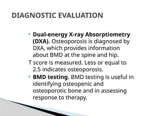  Dual-energy X-ray Absorptiometry
(DXA). Osteoporosis is diagnosed by
DXA, which provides information
about BMD at the spine and hip.
T score is measured. Less or equal to
2.5 indicates osteoporosis.
 BMD testing. BMD testing is useful in
identifying osteopenic and
osteoporotic bone and in assessing
response to therapy.
DIAGNOSTIC EVALUATION
 