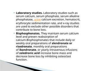 Laboratory studies. Laboratory studies such as
serum calcium, serum phosphate, serum alkaline
phosphatase, urine calcium excretion, hematocrit,
erythrocyte sedimentation rate, and x-ray studies
are used to exclude other possible disorders that
contribute to bone loss.
 Bisphosphonates. They maintain serum calcium
level and preven reabsorption of
calcium.Bisphosphonates that include daily or
weekly oral preparations of alendronate or
risedronate, monthly oral preparations
of ibandronate, or yearly intravenous infusions
of zoledronic acid increase bone mass and
decrease bone loss by inhibiting osteoclast
function.
 