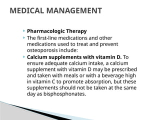  Pharmacologic Therapy
 The first-line medications and other
medications used to treat and prevent
osteoporosis include:
 Calcium supplements with vitamin D. To
ensure adequate calcium intake, a calcium
supplement with vitamin D may be prescribed
and taken with meals or with a beverage high
in vitamin C to promote absorption, but these
supplements should not be taken at the same
day as bisphosphonates.
MEDICAL MANAGEMENT
 