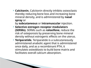  Calcitonin. Calcitonin directly inhibits osteoclasts
thereby reducing bone loss and increasing bone
mineral density, and is administered by nasal
spray or
by subcutaneous or intramuscular injection.
 Selective estrogen receptor modulators
(SERMs). SERMs such as raloxifene, reduce the
risk of osteporosis by preserving bone mineral
density without estrogenic effects on the uterus.
 Teriparatide. Teriparatide is a subcutaneously
administered anabolic agent that is administered
once daily, and as a recombinant PTH, it
stimulates osteoblasts to build bone matrix and
facilitates overall calcium absorption.
 