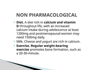  Diet. A diet rich in calcium and vitamin
D throughout life, with an increased
calcium intake during adolescence at least
1200mg and postmenopausal women may
need 1500mg daily.
 Milk. Cheese and yogurt are rich in calcium.
 Exercise. Regular weight-bearing
exercise promotes bone formation, such as
a 20-30-minute.
NON PHARMACOLOGICAL
 