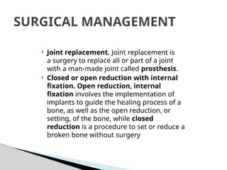  Joint replacement. Joint replacement is
a surgery to replace all or part of a joint
with a man-made joint called prosthesis.
 Closed or open reduction with internal
fixation. Open reduction, internal
fixation involves the implementation of
implants to guide the healing process of a
bone, as well as the open reduction, or
setting, of the bone, while closed
reduction is a procedure to set or reduce a
broken bone without surgery
SURGICAL MANAGEMENT
 