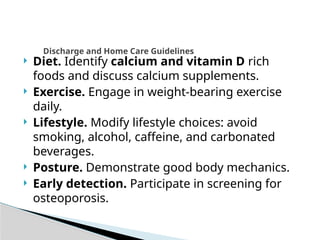  Diet. Identify calcium and vitamin D rich
foods and discuss calcium supplements.
 Exercise. Engage in weight-bearing exercise
daily.
 Lifestyle. Modify lifestyle choices: avoid
smoking, alcohol, caffeine, and carbonated
beverages.
 Posture. Demonstrate good body mechanics.
 Early detection. Participate in screening for
osteoporosis.
Discharge and Home Care Guidelines
 