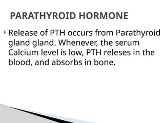  Release of PTH occurs from Parathyroid
gland gland. Whenever, the serum
Calcium level is low, PTH releses in the
blood, and absorbs in bone.
PARATHYROID HORMONE
 