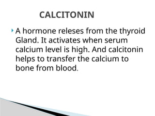  A hormone releses from the thyroid
Gland. It activates when serum
calcium level is high. And calcitonin
helps to transfer the calcium to
bone from blood.
CALCITONIN
 