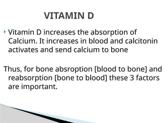  Vitamin D increases the absorption of
Calcium. It increases in blood and calcitonin
activates and send calcium to bone
Thus, for bone absroption [blood to bone] and
reabsorption [bone to blood] these 3 factors
are important.
VITAMIN D
 
