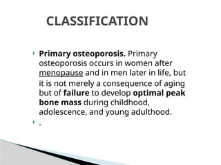  Primary osteoporosis. Primary
osteoporosis occurs in women after
menopause and in men later in life, but
it is not merely a consequence of aging
but of failure to develop optimal peak
bone mass during childhood,
adolescence, and young adulthood.
 .
CLASSIFICATION
 