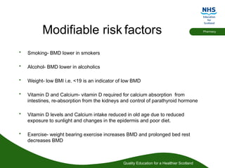 Quality Education for a Healthier Scotland
Pharmacy
Modifiable risk factors
• Smoking- BMD lower in smokers
• Alcohol- BMD lower in alcoholics
• Weight- low BMI i.e. <19 is an indicator of low BMD
• Vitamin D and Calcium- vitamin D required for calcium absorption from
intestines, re-absorption from the kidneys and control of parathyroid hormone
• Vitamin D levels and Calcium intake reduced in old age due to reduced
exposure to sunlight and changes in the epidermis and poor diet.
• Exercise- weight bearing exercise increases BMD and prolonged bed rest
decreases BMD
 