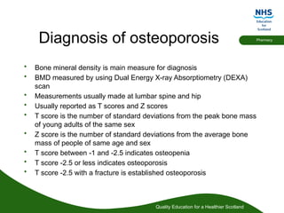 Quality Education for a Healthier Scotland
Pharmacy
Diagnosis of osteoporosis
• Bone mineral density is main measure for diagnosis
• BMD measured by using Dual Energy X-ray Absorptiometry (DEXA)
scan
• Measurements usually made at lumbar spine and hip
• Usually reported as T scores and Z scores
• T score is the number of standard deviations from the peak bone mass
of young adults of the same sex
• Z score is the number of standard deviations from the average bone
mass of people of same age and sex
• T score between -1 and -2.5 indicates osteopenia
• T score -2.5 or less indicates osteoporosis
• T score -2.5 with a fracture is established osteoporosis
 