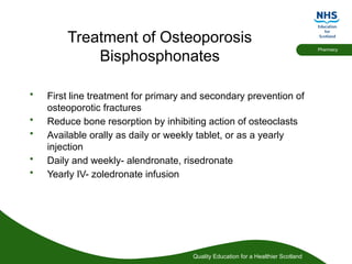 Quality Education for a Healthier Scotland
Pharmacy
Treatment of Osteoporosis
Bisphosphonates
• First line treatment for primary and secondary prevention of
osteoporotic fractures
• Reduce bone resorption by inhibiting action of osteoclasts
• Available orally as daily or weekly tablet, or as a yearly
injection
• Daily and weekly- alendronate, risedronate
• Yearly IV- zoledronate infusion
 